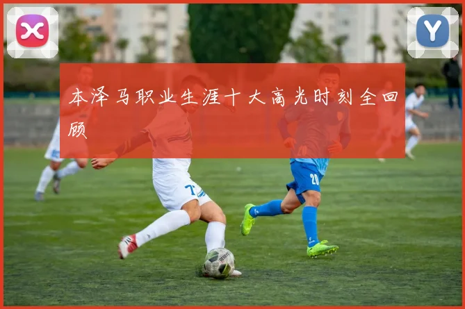 本泽马职业生涯十大高光时刻全回顾