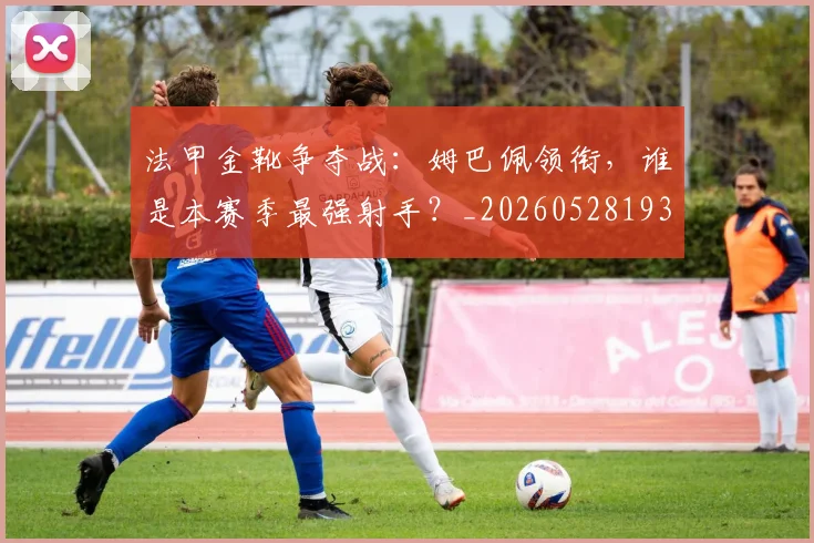 法甲金靴争夺战：姆巴佩领衔，谁是本赛季最强射手？_20260528193511