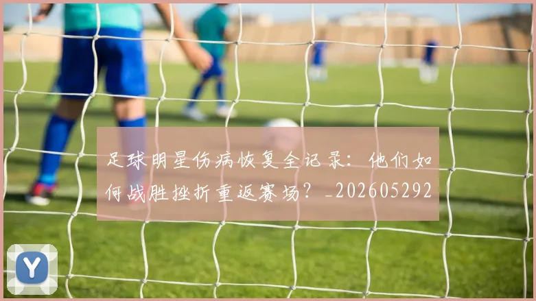 足球明星伤病恢复全记录：他们如何战胜挫折重返赛场？_20260529200812_20260610170319