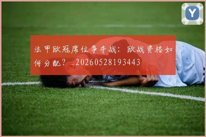 法甲欧冠席位争夺战：欧战资格如何分配？_20260528193443