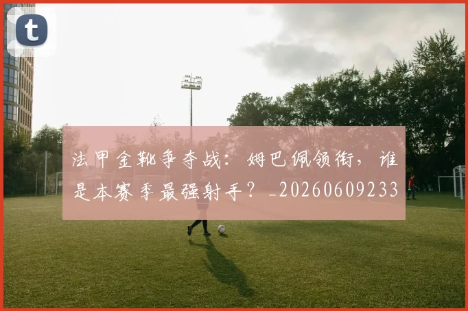 法甲金靴争夺战：姆巴佩领衔，谁是本赛季最强射手？_20260609233436
