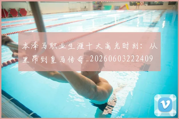 本泽马职业生涯十大高光时刻：从里昂到皇马传奇_20260603222409