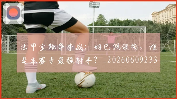 法甲金靴争夺战：姆巴佩领衔，谁是本赛季最强射手？_20260609233436